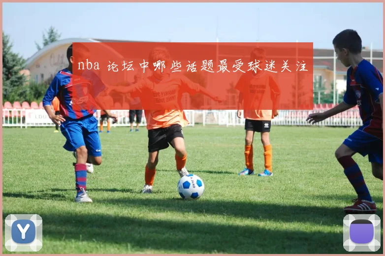 nba 论坛中哪些话题最受球迷关注