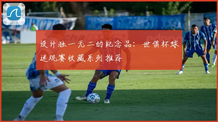 设计独一无二的纪念品:世俱杯球迷观赛收藏系列推荐