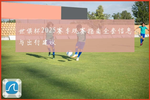 世俱杯2025赛季观赛指南全套信息与出行建议
