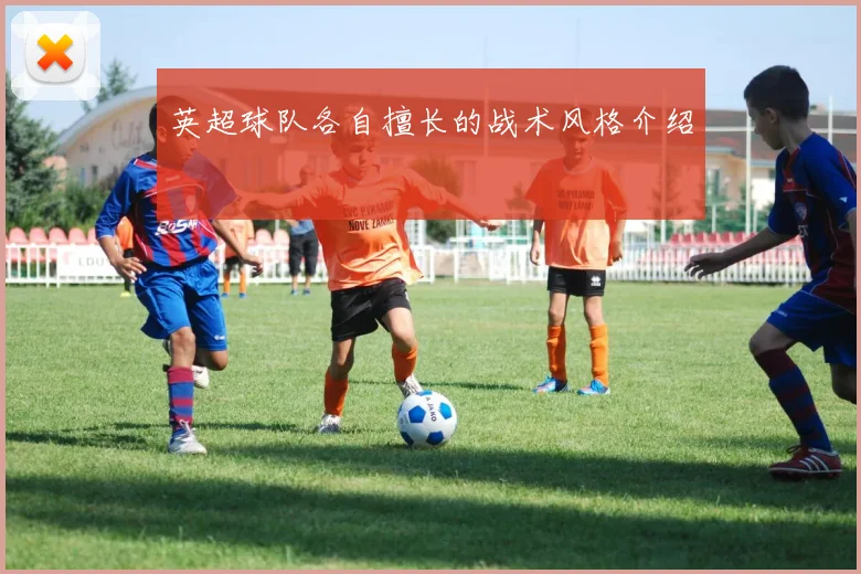 英超球队各自擅长的战术风格介绍