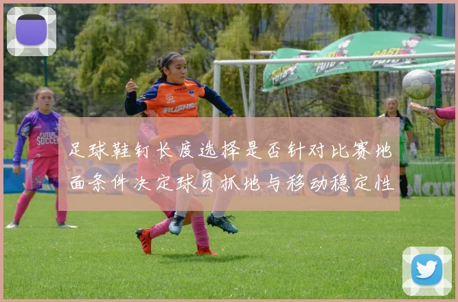足球鞋钉长度选择是否针对比赛地面条件决定球员抓地与移动稳定性